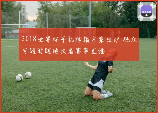 2018世界杯手机转播方案出炉 观众可随时随地收看赛事直播