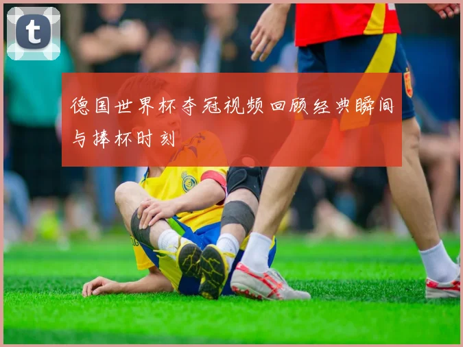 德国世界杯夺冠视频回顾经典瞬间与捧杯时刻