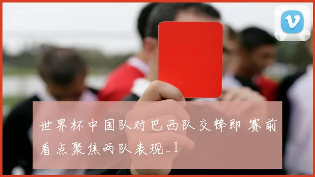 世界杯中国队对巴西队交锋即 赛前看点聚焦两队表现_1
