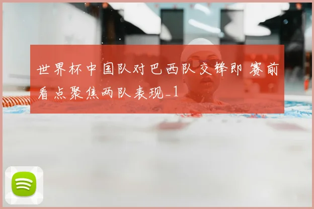 世界杯中国队对巴西队交锋即 赛前看点聚焦两队表现_1