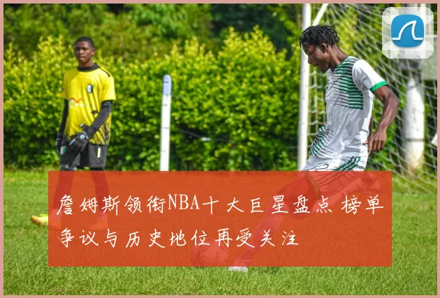 詹姆斯领衔NBA十大巨星盘点 榜单争议与历史地位再受关注