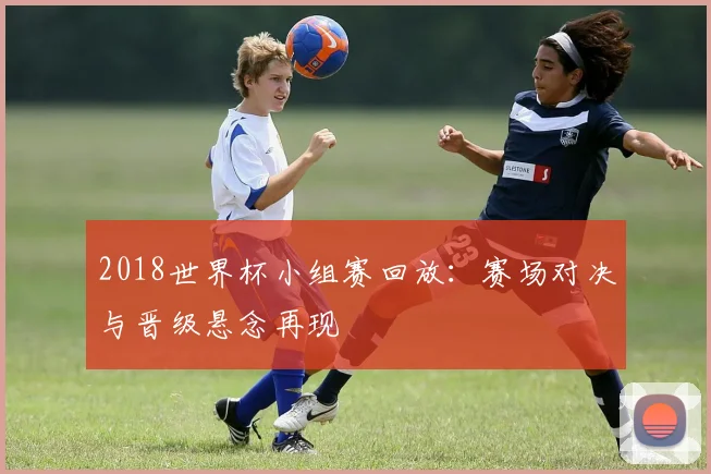 2018世界杯小组赛回放：赛场对决与晋级悬念再现