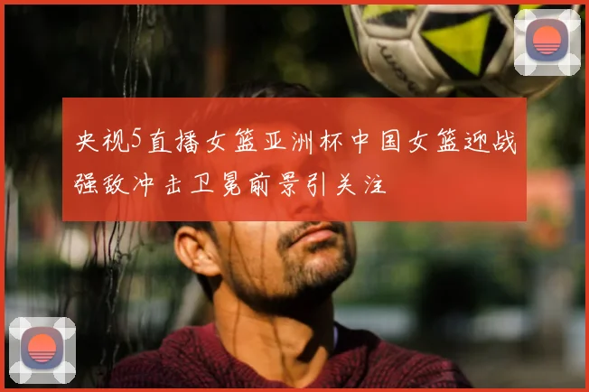 央视5直播女篮亚洲杯中国女篮迎战强敌冲击卫冕前景引关注