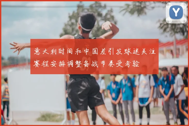 意大利时间和中国差引发球迷关注赛程安排调整备战节奏受考验