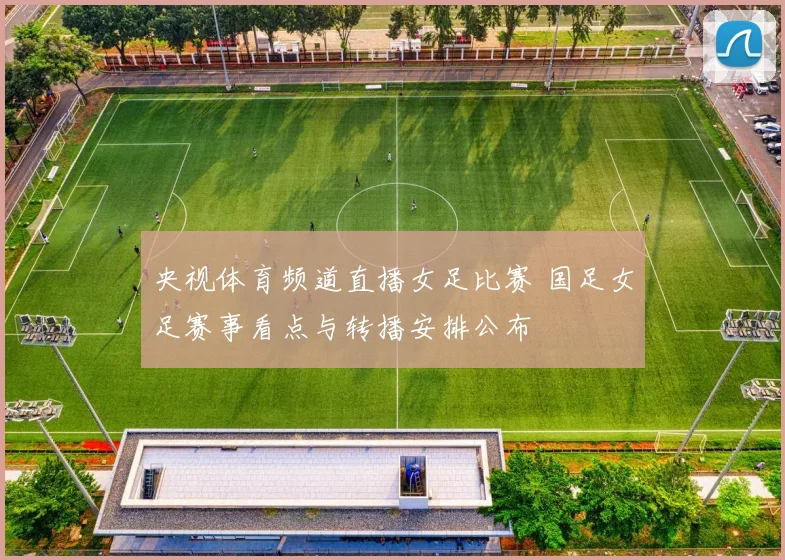 央视体育频道直播女足比赛 国足女足赛事看点与转播安排公布