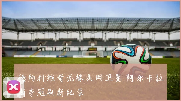 德约科维奇无缘美网卫冕 阿尔卡拉斯夺冠刷新纪录